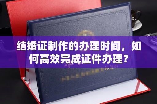 巴彦淖尔市结婚证制作的办理时间，如何高效完成证件办理？